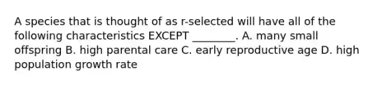 A species that is thought of as r-selected will have all of the following characteristics EXCEPT ________. A. many small offspring B. high parental care C. early reproductive age D. high population growth rate