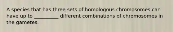 A species that has three sets of homologous chromosomes can have up to __________ different combinations of chromosomes in the gametes.