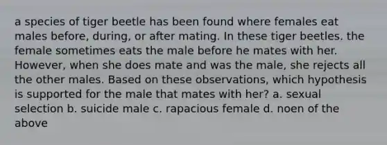 a species of tiger beetle has been found where females eat males before, during, or after mating. In these tiger beetles. the female sometimes eats the male before he mates with her. However, when she does mate and was the male, she rejects all the other males. Based on these observations, which hypothesis is supported for the male that mates with her? a. sexual selection b. suicide male c. rapacious female d. noen of the above