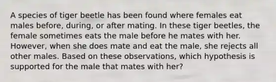 A species of tiger beetle has been found where females eat males before, during, or after mating. In these tiger beetles, the female sometimes eats the male before he mates with her. However, when she does mate and eat the male, she rejects all other males. Based on these observations, which hypothesis is supported for the male that mates with her?