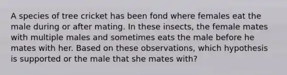 A species of tree cricket has been fond where females eat the male during or after mating. In these insects, the female mates with multiple males and sometimes eats the male before he mates with her. Based on these observations, which hypothesis is supported or the male that she mates with?