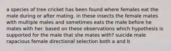 a species of tree cricket has been found where females eat the male during or after mating. in these insects the female mates with multiple males and sometimes eats the male before he mates with her. based on these observations which hypothesis is supported for the male that she mates with? suicide male rapacious female directional selection both a and b