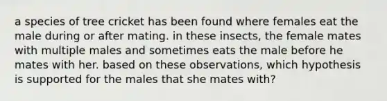 a species of tree cricket has been found where females eat the male during or after mating. in these insects, the female mates with multiple males and sometimes eats the male before he mates with her. based on these observations, which hypothesis is supported for the males that she mates with?