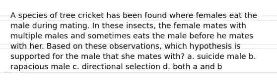 A species of tree cricket has been found where females eat the male during mating. In these insects, the female mates with multiple males and sometimes eats the male before he mates with her. Based on these observations, which hypothesis is supported for the male that she mates with? a. suicide male b. rapacious male c. directional selection d. both a and b