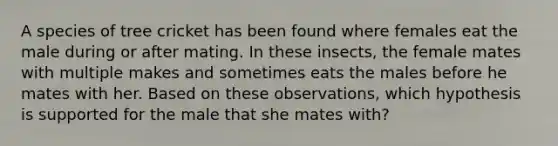 A species of tree cricket has been found where females eat the male during or after mating. In these insects, the female mates with multiple makes and sometimes eats the males before he mates with her. Based on these observations, which hypothesis is supported for the male that she mates with?