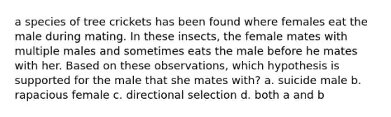 a species of tree crickets has been found where females eat the male during mating. In these insects, the female mates with multiple males and sometimes eats the male before he mates with her. Based on these observations, which hypothesis is supported for the male that she mates with? a. suicide male b. rapacious female c. directional selection d. both a and b