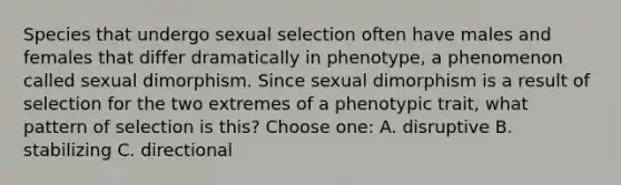 Species that undergo sexual selection often have males and females that differ dramatically in phenotype, a phenomenon called sexual dimorphism. Since sexual dimorphism is a result of selection for the two extremes of a phenotypic trait, what pattern of selection is this? Choose one: A. disruptive B. stabilizing C. directional