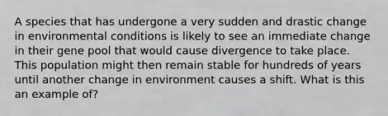 A species that has undergone a very sudden and drastic change in environmental conditions is likely to see an immediate change in their gene pool that would cause divergence to take place. This population might then remain stable for hundreds of years until another change in environment causes a shift. What is this an example of?