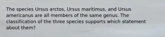 The species Ursus arctos, Ursus maritimus, and Ursus americanus are all members of the same genus. The classification of the three species supports which statement about them?