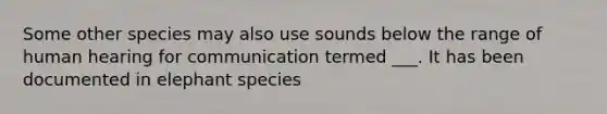 Some other species may also use sounds below the range of human hearing for communication termed ___. It has been documented in elephant species