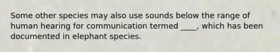 Some other species may also use sounds below the range of human hearing for communication termed ____, which has been documented in elephant species.