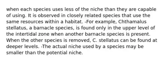 when each species uses less of the niche than they are capable of using. It is observed in closely related species that use the same resources within a habitat. -For example, Chthamalus stellatus, a barnacle species, is found only in the upper level of the intertidal zone when another barnacle species is present. When the other species is removed, C. stellatus can be found at deeper levels. -The actual niche used by a species may be smaller than the potential niche.