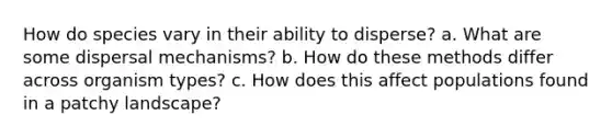 How do species vary in their ability to disperse? a. What are some dispersal mechanisms? b. How do these methods differ across organism types? c. How does this affect populations found in a patchy landscape?