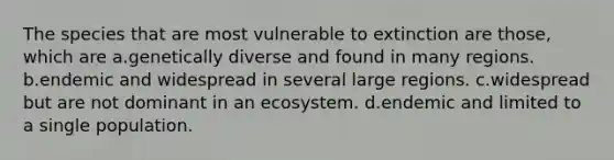 The species that are most vulnerable to extinction are those, which are a.genetically diverse and found in many regions. b.endemic and widespread in several large regions. c.widespread but are not dominant in an ecosystem. d.endemic and limited to a single population.