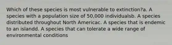 Which of these species is most vulnerable to extinction?a. A species with a population size of 50,000 individualsb. A species distributed throughout North Americac. A species that is endemic to an islandd. A species that can tolerate a wide range of environmental conditions