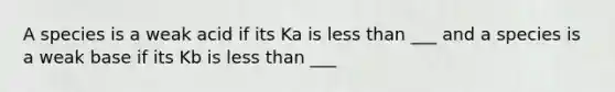 A species is a weak acid if its Ka is less than ___ and a species is a weak base if its Kb is less than ___