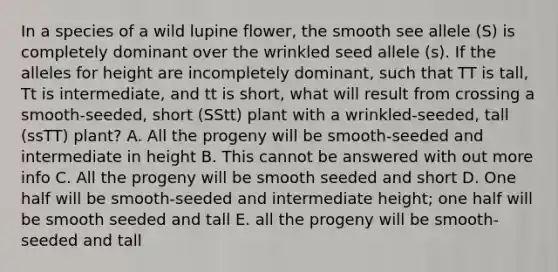 In a species of a wild lupine flower, the smooth see allele (S) is completely dominant over the wrinkled seed allele (s). If the alleles for height are incompletely dominant, such that TT is tall, Tt is intermediate, and tt is short, what will result from crossing a smooth-seeded, short (SStt) plant with a wrinkled-seeded, tall (ssTT) plant? A. All the progeny will be smooth-seeded and intermediate in height B. This cannot be answered with out more info C. All the progeny will be smooth seeded and short D. One half will be smooth-seeded and intermediate height; one half will be smooth seeded and tall E. all the progeny will be smooth-seeded and tall