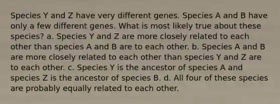 Species Y and Z have very different genes. Species A and B have only a few different genes. What is most likely true about these species? a. Species Y and Z are more closely related to each other than species A and B are to each other. b. Species A and B are more closely related to each other than species Y and Z are to each other. c. Species Y is the ancestor of species A and species Z is the ancestor of species B. d. All four of these species are probably equally related to each other.