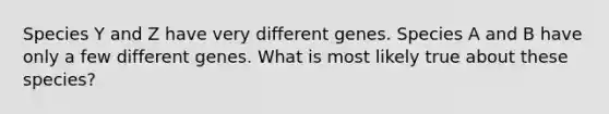 Species Y and Z have very different genes. Species A and B have only a few different genes. What is most likely true about these species?