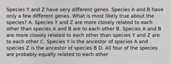 Species Y and Z have very different genes. Species A and B have only a few different genes. What is most likely true about the species? A. Species Y and Z are more closely related to each other than species A and B are to each other B. Species A and B are more closely related to each other than species Y and Z are to each other C. Species Y is the ancestor of species A and species Z is the ancestor of species B D. All four of the species are probably equally related to each other