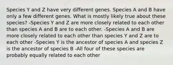 Species Y and Z have very different genes. Species A and B have only a few different genes. What is mostly likely true about these species? -Species Y and Z are more closely related to each other than species A and B are to each other. -Species A and B are more closely related to each other than species Y and Z are to each other -Species Y is the ancestor of species A and species Z is the ancestor of species B -All four of these species are probably equally related to each other