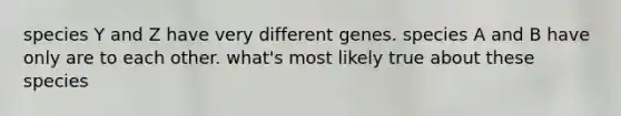 species Y and Z have very different genes. species A and B have only are to each other. what's most likely true about these species