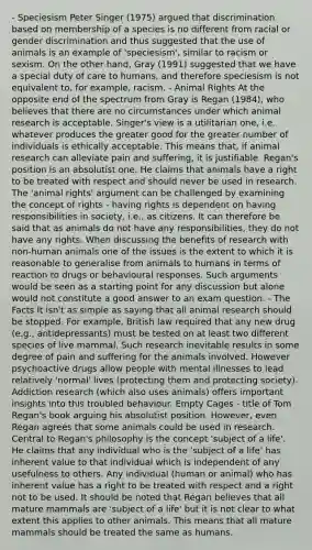 - Speciesism Peter Singer (1975) argued that discrimination based on membership of a species is no different from racial or gender discrimination and thus suggested that the use of animals is an example of 'speciesism', similar to racism or sexism. On the other hand, Gray (1991) suggested that we have a special duty of care to humans, and therefore speciesism is not equivalent to, for example, racism. - Animal Rights At the opposite end of the spectrum from Gray is Regan (1984), who believes that there are no circumstances under which animal research is acceptable. Singer's view is a utilitarian one, i.e. whatever produces the greater good for the greater number of individuals is ethically acceptable. This means that, if animal research can alleviate pain and suffering, it is justifiable. Regan's position is an absolutist one. He claims that animals have a right to be treated with respect and should never be used in research. The 'animal rights' argument can be challenged by examining the concept of rights - having rights is dependent on having responsibilities in society, i.e., as citizens. It can therefore be said that as animals do not have any responsibilities, they do not have any rights. When discussing the benefits of research with non-human animals one of the issues is the extent to which it is reasonable to generalise from animals to humans in terms of reaction to drugs or behavioural responses. Such arguments would be seen as a starting point for any discussion but alone would not constitute a good answer to an exam question. - The Facts It isn't as simple as saying that all animal research should be stopped. For example, British law required that any new drug (e.g., antidepressants) must be tested on at least two different species of live mammal. Such research inevitable results in some degree of pain and suffering for the animals involved. However <a href='https://www.questionai.com/knowledge/kWWvp9qelg-psychoactive-drugs' class='anchor-knowledge'>psychoactive drugs</a> allow people with mental illnesses to lead relatively 'normal' lives (protecting them and protecting society). Addiction research (which also uses animals) offers important insights into this troubled behaviour. Empty Cages - title of Tom Regan's book arguing his absolutist position. However, even Regan agrees that some animals could be used in research. Central to Regan's philosophy is the concept 'subject of a life'. He claims that any individual who is the 'subject of a life' has inherent value to that individual which is independent of any usefulness to others. Any individual (human or animal) who has inherent value has a right to be treated with respect and a right not to be used. It should be noted that Regan believes that all mature mammals are 'subject of a life' but it is not clear to what extent this applies to other animals. This means that all mature mammals should be treated the same as humans.