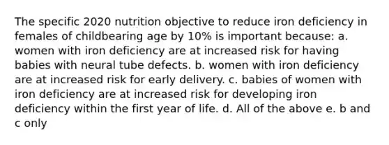 The specific 2020 nutrition objective to reduce iron deficiency in females of childbearing age by 10% is important because: a. women with iron deficiency are at increased risk for having babies with neural tube defects. b. women with iron deficiency are at increased risk for early delivery. c. babies of women with iron deficiency are at increased risk for developing iron deficiency within the first year of life. d. All of the above e. b and c only