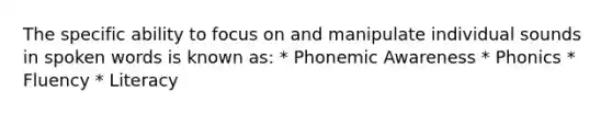 The specific ability to focus on and manipulate individual sounds in spoken words is known as: * Phonemic Awareness * Phonics * Fluency * Literacy