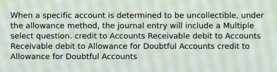 When a specific account is determined to be uncollectible, under the allowance method, the journal entry will include a Multiple select question. credit to Accounts Receivable debit to Accounts Receivable debit to Allowance for Doubtful Accounts credit to Allowance for Doubtful Accounts