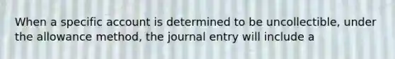 When a specific account is determined to be uncollectible, under the allowance method, the journal entry will include a