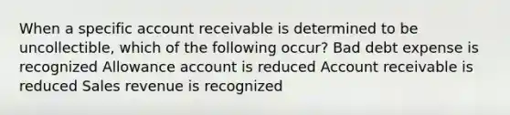 When a specific account receivable is determined to be uncollectible, which of the following occur? Bad debt expense is recognized Allowance account is reduced Account receivable is reduced Sales revenue is recognized