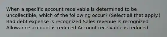 When a specific account receivable is determined to be uncollectible, which of the following occur? (Select all that apply.) Bad debt expense is recognized Sales revenue is recognized Allowance account is reduced Account receivable is reduced