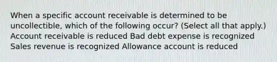 When a specific account receivable is determined to be uncollectible, which of the following occur? (Select all that apply.) Account receivable is reduced Bad debt expense is recognized Sales revenue is recognized Allowance account is reduced