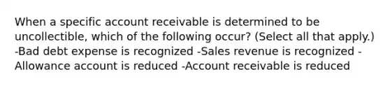 When a specific account receivable is determined to be uncollectible, which of the following occur? (Select all that apply.) -Bad debt expense is recognized -Sales revenue is recognized -Allowance account is reduced -Account receivable is reduced