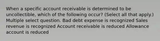 When a specific account receivable is determined to be uncollectible, which of the following occur? (Select all that apply.) Multiple select question. Bad debt expense is recognized Sales revenue is recognized Account receivable is reduced Allowance account is reduced