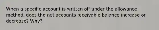 When a specific account is written off under the allowance method, does the net accounts receivable balance increase or decrease? Why?