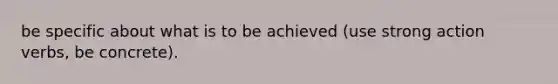 be specific about what is to be achieved (use strong action verbs, be concrete).