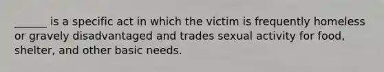 ______ is a specific act in which the victim is frequently homeless or gravely disadvantaged and trades sexual activity for food, shelter, and other basic needs.