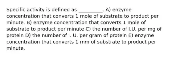 Specific activity is defined as __________. A) enzyme concentration that converts 1 mole of substrate to product per minute. B) enzyme concentration that converts 1 mole of substrate to product per minute C) the number of I.U. per mg of protein D) the number of I. U. per gram of protein E) enzyme concentration that converts 1 mm of substrate to product per minute.