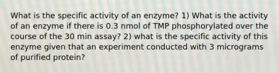 What is the specific activity of an enzyme? 1) What is the activity of an enzyme if there is 0.3 nmol of TMP phosphorylated over the course of the 30 min assay? 2) what is the specific activity of this enzyme given that an experiment conducted with 3 micrograms of purified protein?