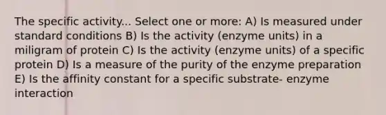 The specific activity... Select one or more: A) Is measured under standard conditions B) Is the activity (enzyme units) in a miligram of protein C) Is the activity (enzyme units) of a specific protein D) Is a measure of the purity of the enzyme preparation E) Is the affinity constant for a specific substrate- enzyme interaction