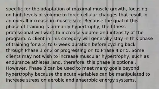 specific for the adaptation of maximal muscle growth, focusing on high levels of volume to force cellular changes that result in an overall increase in muscle size. Because the goal of this phase of training is primarily hypertrophy, the fitness professional will want to increase volume and intensity of the program. A client in this category will generally stay in this phase of training for a 2- to 6-week duration before cycling back through Phase 1 or 2 or progressing on to Phase 4 or 5. Some clients may not wish to increase muscular hypertrophy, such as endurance athletes, and, therefore, this phase is optional. However, Phase 3 can be used to meet many goals beyond hypertrophy because the acute variables can be manipulated to increase stress on aerobic and anaerobic energy systems.