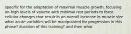 specific for the adaptation of maximal muscle growth, focusing on high levels of volume with minimal rest periods to force cellular changes that result in an overall increase in muscle size what acute variables will be manipulated for progression in this phase? duration of this training? and then what