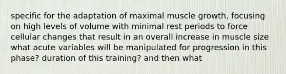 specific for the adaptation of maximal muscle growth, focusing on high levels of volume with minimal rest periods to force cellular changes that result in an overall increase in muscle size what acute variables will be manipulated for progression in this phase? duration of this training? and then what