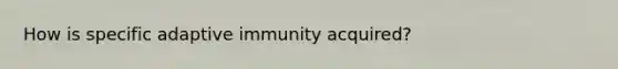 How is specific adaptive immunity acquired?