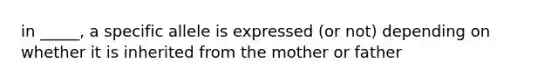 in _____, a specific allele is expressed (or not) depending on whether it is inherited from the mother or father