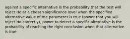 against a specific alternative is the probability that the test will reject Ho at a chosen significance level when the specified alternative value of the parameter is true (power that you will reject Ho correctly), power to detect a specific alternative is the probability of reaching the right conclusion when that alternative is true