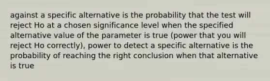 against a specific alternative is the probability that the test will reject Ho at a chosen significance level when the specified alternative value of the parameter is true (power that you will reject Ho correctly), power to detect a specific alternative is the probability of reaching the right conclusion when that alternative is true