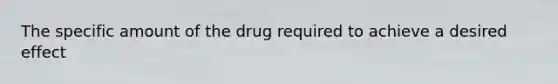 The specific amount of the drug required to achieve a desired effect